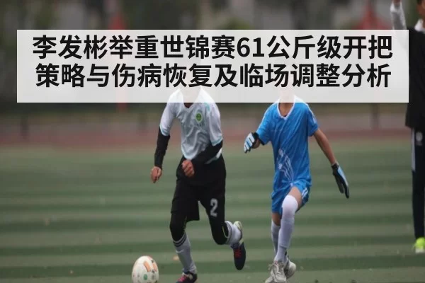 李发彬举重世锦赛61公斤级开把策略与伤病恢复及临场调整分析